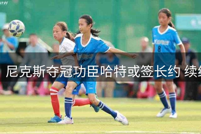 尼克斯夺冠功臣哈特或签长约 续约窗口8月11日正式开启